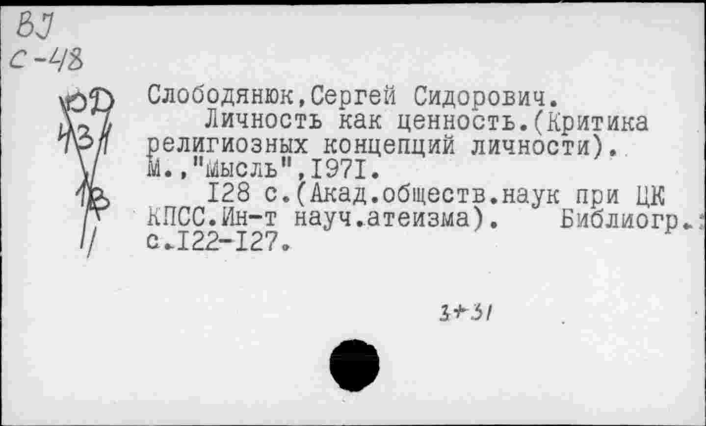 ﻿С-ЧЪ
Слободянюк,Сергей Сидорович.
Личность как ценность.(Критика религиозных концепций личности). М., "йысль'1,1971.
128 с.(Акад.обществ.наук при ЦК КПСС.Ин-т науч.атеизма). Библиогр.: с.122-127.
5*3/